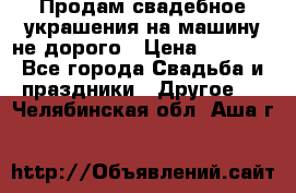 Продам свадебное украшения на машину не дорого › Цена ­ 3 000 - Все города Свадьба и праздники » Другое   . Челябинская обл.,Аша г.